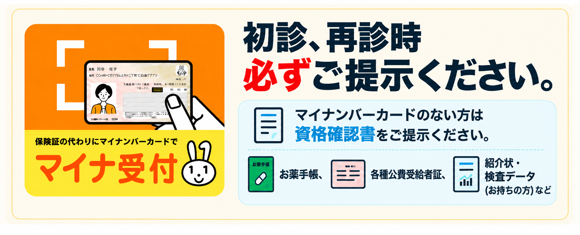 初診、再診時 必ずご提示ください。マイナンバーカードのない方は資格確認書をご提示ください。お薬手帳、各種公費受給者証、紹介状・検査データ（お持ちの方）などもご提示ください。