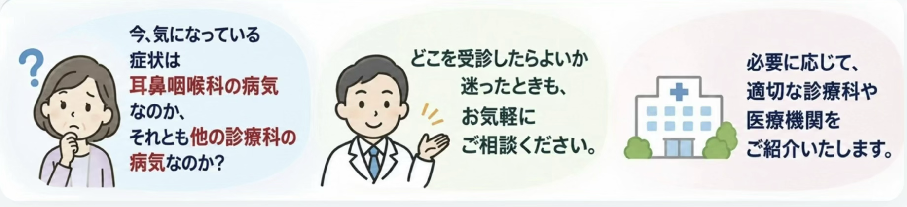 耳鼻咽喉科の病気か他の診療科の病気か迷ったときもお気軽にご相談ください。必要に応じて適切な診療科や医療機関をご紹介いたします。